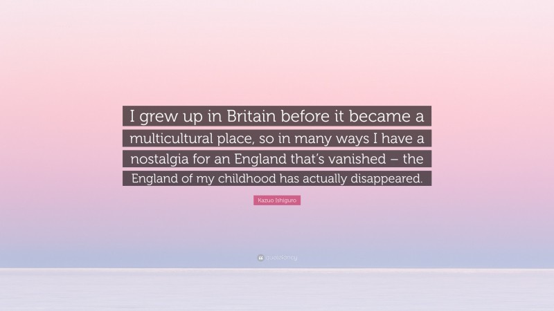 Kazuo Ishiguro Quote: “I grew up in Britain before it became a multicultural place, so in many ways I have a nostalgia for an England that’s vanished – the England of my childhood has actually disappeared.”