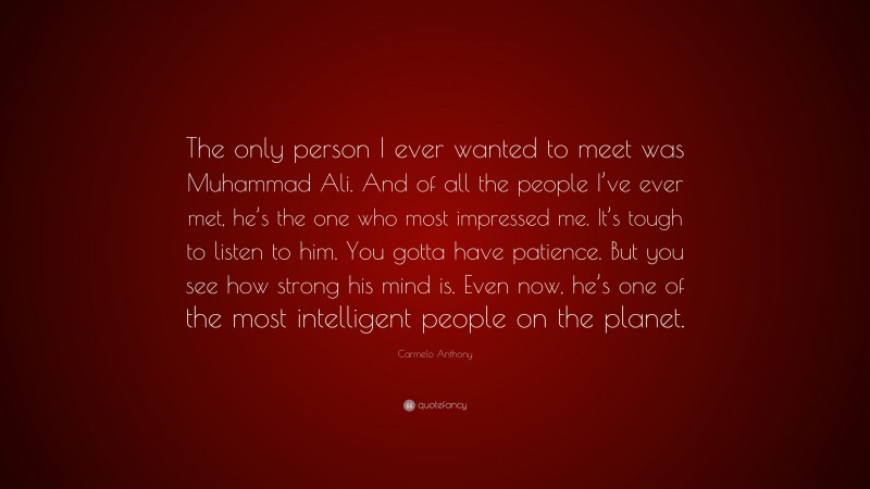 Carmelo Anthony Quote: “The only person I ever wanted to meet was Muhammad Ali. And of all the people I’ve ever met, he’s the one who most impressed me. It’s tough to listen to him. You gotta have patience. But you see how strong his mind is. Even now, he’s one of the most intelligent people on the planet.”