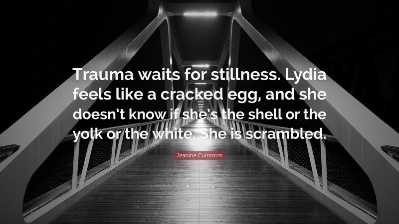 Jeanine Cummins Quote: “Trauma waits for stillness. Lydia feels like a cracked egg, and she doesn’t know if she’s the shell or the yolk or the white. She is scrambled.”