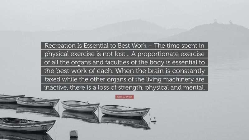 Ellen G. White Quote: “Recreation Is Essential to Best Work – The time spent in physical exercise is not lost... A proportionate exercise of all the organs and faculties of the body is essential to the best work of each. When the brain is constantly taxed while the other organs of the living machinery are inactive, there is a loss of strength, physical and mental.”