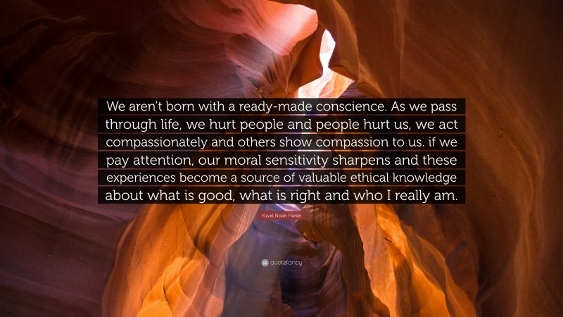 Yuval Noah Harari Quote: “We aren’t born with a ready-made conscience. As we pass through life, we hurt people and people hurt us, we act compassionately and others show compassion to us. if we pay attention, our moral sensitivity sharpens and these experiences become a source of valuable ethical knowledge about what is good, what is right and who I really am.”