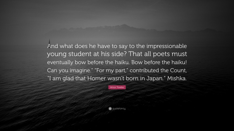 Amor Towles Quote: “And what does he have to say to the impressionable young student at his side? That all poets must eventually bow before the haiku. Bow before the haiku! Can you imagine.” “For my part,” contributed the Count, “I am glad that Homer wasn’t born in Japan.” Mishka.”
