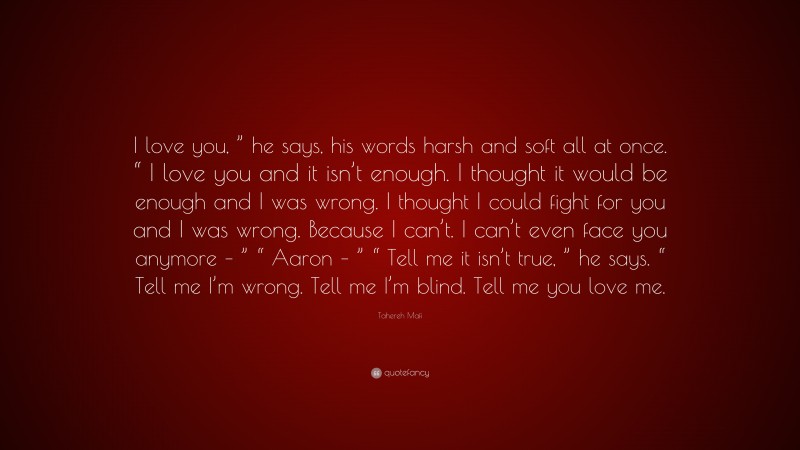 Tahereh Mafi Quote: “I love you, ” he says, his words harsh and soft all at once. “ I love you and it isn’t enough. I thought it would be enough and I was wrong. I thought I could fight for you and I was wrong. Because I can’t. I can’t even face you anymore – ” “ Aaron – ” “ Tell me it isn’t true, ” he says. “ Tell me I’m wrong. Tell me I’m blind. Tell me you love me.”
