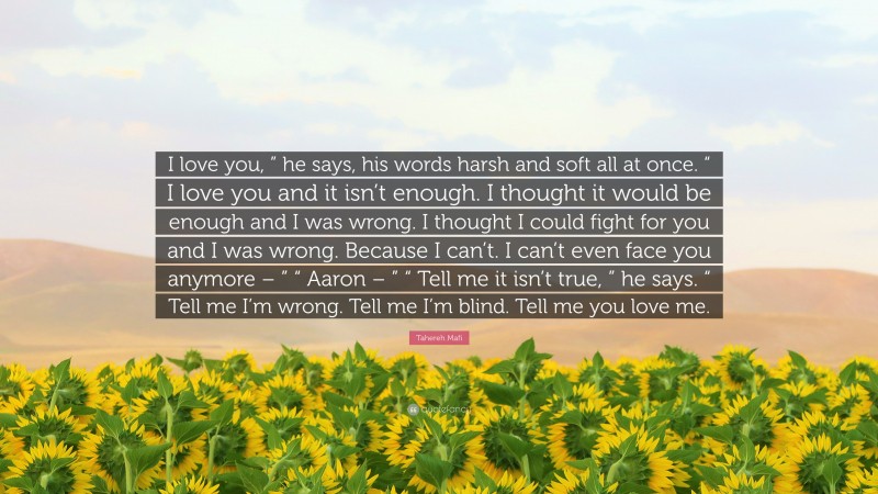 Tahereh Mafi Quote: “I love you, ” he says, his words harsh and soft all at once. “ I love you and it isn’t enough. I thought it would be enough and I was wrong. I thought I could fight for you and I was wrong. Because I can’t. I can’t even face you anymore – ” “ Aaron – ” “ Tell me it isn’t true, ” he says. “ Tell me I’m wrong. Tell me I’m blind. Tell me you love me.”