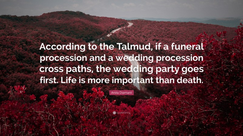 Anita Diamant Quote: “According to the Talmud, if a funeral procession and a wedding procession cross paths, the wedding party goes first. Life is more important than death.”