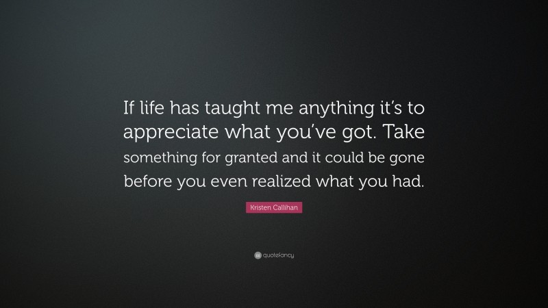 Kristen Callihan Quote: “If life has taught me anything it’s to appreciate what you’ve got. Take something for granted and it could be gone before you even realized what you had.”