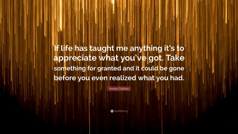 Kristen Callihan Quote: “If life has taught me anything it’s to appreciate what you’ve got. Take something for granted and it could be gone before you even realized what you had.”
