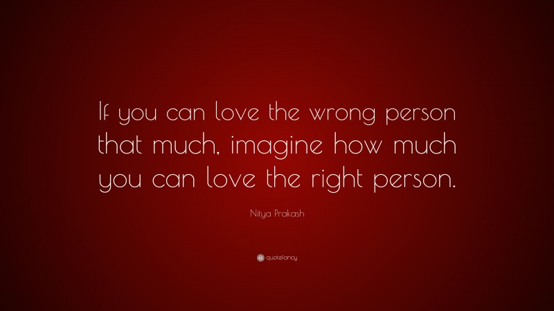 Nitya Prakash Quote: “If you can love the wrong person that much, imagine how much you can love the right person.”
