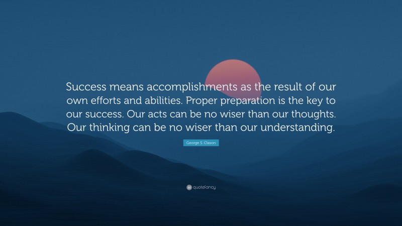 George S. Clason Quote: “Success means accomplishments as the result of our own efforts and abilities. Proper preparation is the key to our success. Our acts can be no wiser than our thoughts. Our thinking can be no wiser than our understanding.”