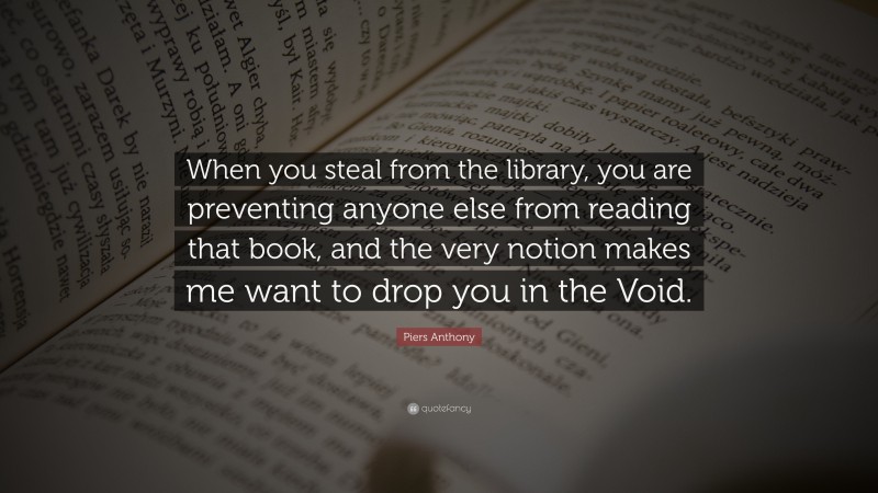 Piers Anthony Quote: “When you steal from the library, you are preventing anyone else from reading that book, and the very notion makes me want to drop you in the Void.”