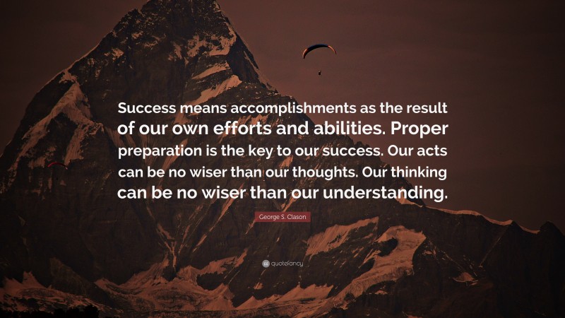 George S. Clason Quote: “Success means accomplishments as the result of our own efforts and abilities. Proper preparation is the key to our success. Our acts can be no wiser than our thoughts. Our thinking can be no wiser than our understanding.”