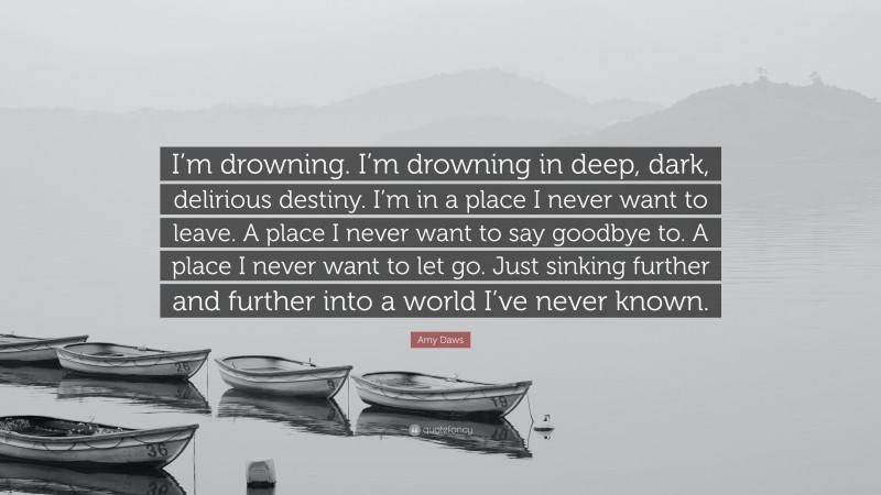 Amy Daws Quote: “I’m drowning. I’m drowning in deep, dark, delirious destiny. I’m in a place I never want to leave. A place I never want to say goodbye to. A place I never want to let go. Just sinking further and further into a world I’ve never known.”