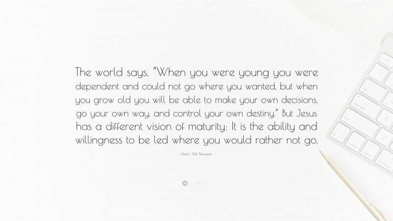 Henri J.M. Nouwen Quote: “The world says, “When you were young you were dependent and could not go where you wanted, but when you grow old you will be able to make your own decisions, go your own way, and control your own destiny.” But Jesus has a different vision of maturity: It is the ability and willingness to be led where you would rather not go.”