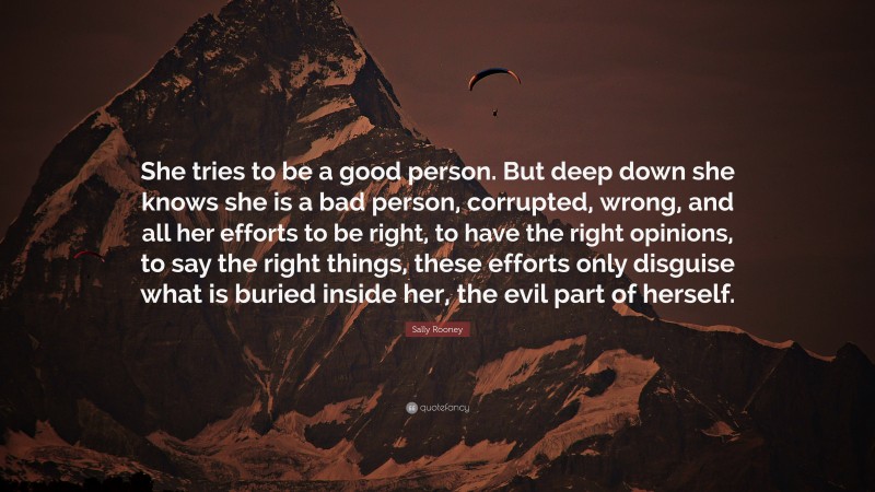 Sally Rooney Quote: “She tries to be a good person. But deep down she knows she is a bad person, corrupted, wrong, and all her efforts to be right, to have the right opinions, to say the right things, these efforts only disguise what is buried inside her, the evil part of herself.”