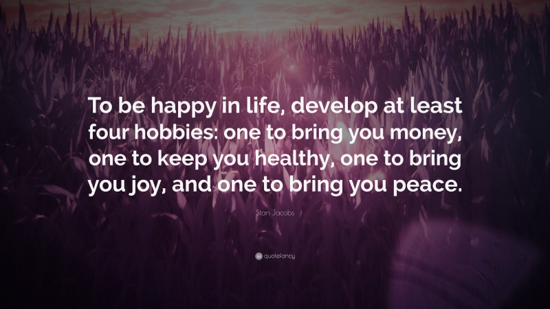 Stan Jacobs Quote: “To be happy in life, develop at least four hobbies: one to bring you money, one to keep you healthy, one to bring you joy, and one to bring you peace.”