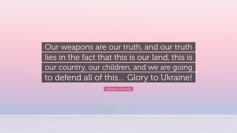 Volodymyr Zelensky Quote: “Our weapons are our truth, and our truth lies in the fact that this is our land, this is our country, our children, and we are going to defend all of this… Glory to Ukraine!”