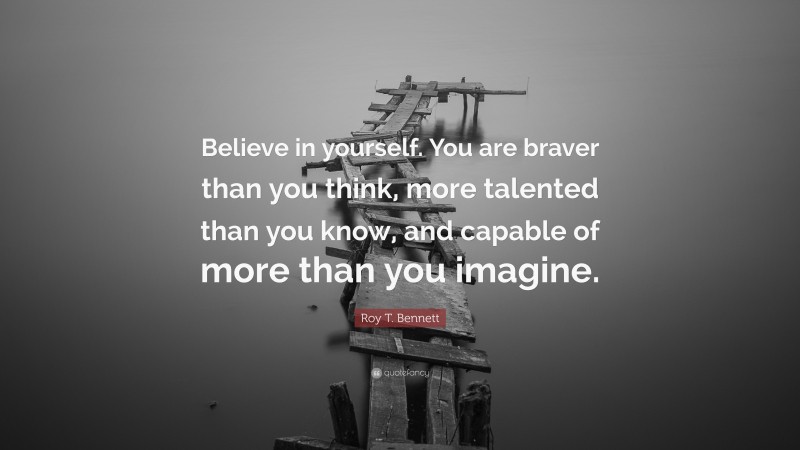 Roy T. Bennett Quote: “Believe in yourself. You are braver than you think, more talented than you know, and capable of more than you imagine.”