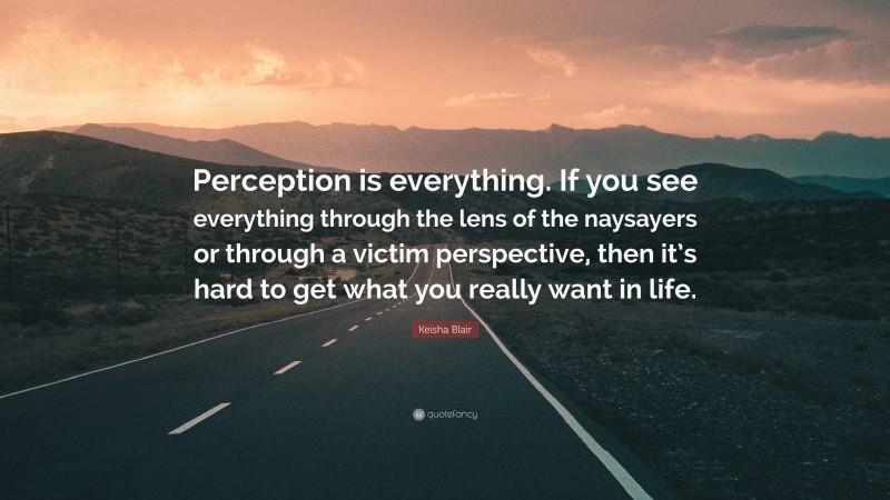 Keisha Blair Quote: “Perception is everything. If you see everything through the lens of the naysayers or through a victim perspective, then it’s hard to get what you really want in life.”