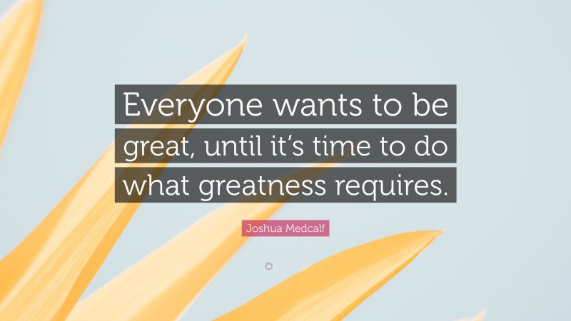 Joshua Medcalf Quote: “Everyone wants to be great, until it’s time to do what greatness requires.”