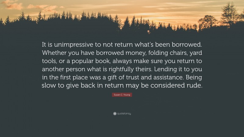 Susan C. Young Quote: “It is unimpressive to not return what’s been borrowed. Whether you have borrowed money, folding chairs, yard tools, or a popular book, always make sure you return to another person what is rightfully theirs. Lending it to you in the first place was a gift of trust and assistance. Being slow to give back in return may be considered rude.”
