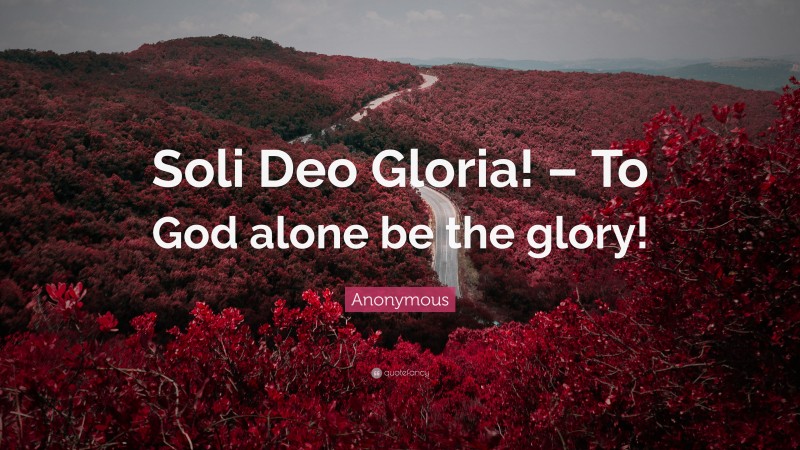 Anonymous Quote: “Soli Deo Gloria! – To God alone be the glory!”