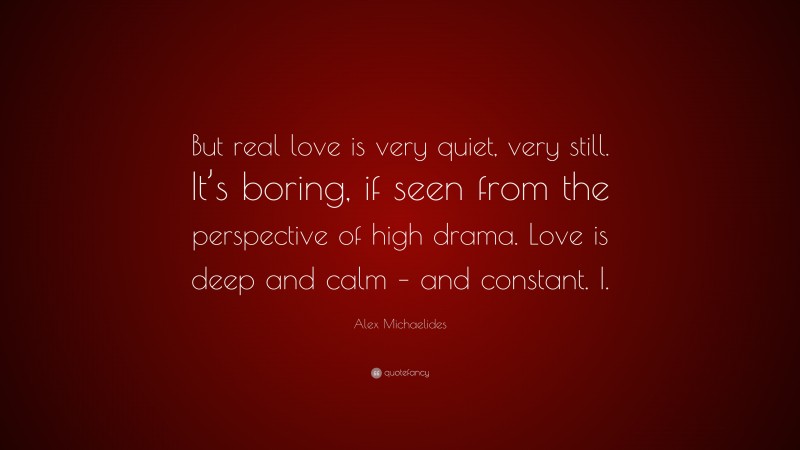 Alex Michaelides Quote: “But real love is very quiet, very still. It’s boring, if seen from the perspective of high drama. Love is deep and calm – and constant. I.”