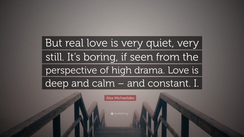 Alex Michaelides Quote: “But real love is very quiet, very still. It’s boring, if seen from the perspective of high drama. Love is deep and calm – and constant. I.”