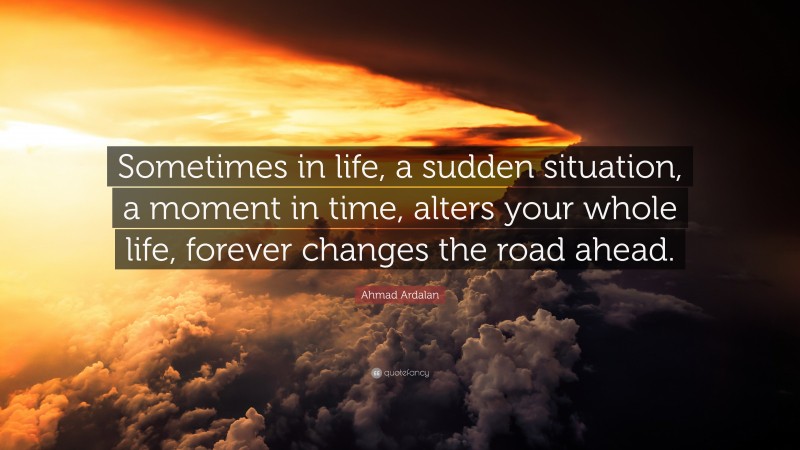 Ahmad Ardalan Quote: “Sometimes in life, a sudden situation, a moment in time, alters your whole life, forever changes the road ahead.”