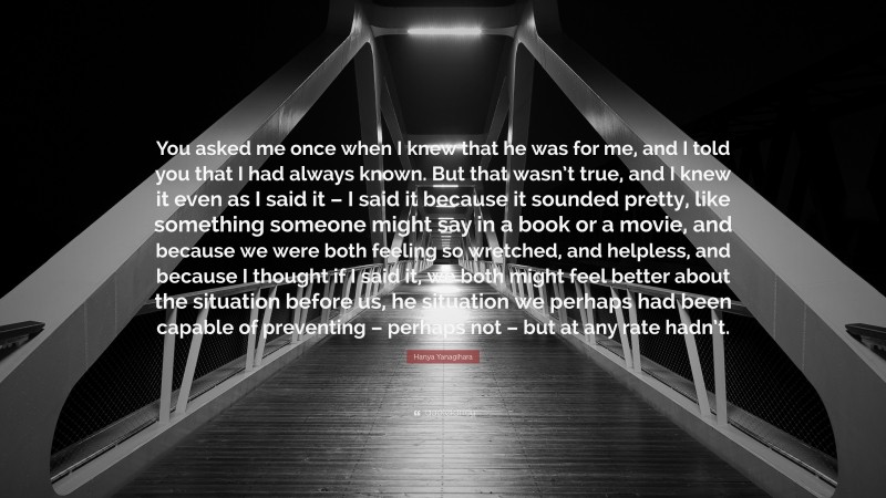 Hanya Yanagihara Quote: “You asked me once when I knew that he was for me, and I told you that I had always known. But that wasn’t true, and I knew it even as I said it – I said it because it sounded pretty, like something someone might say in a book or a movie, and because we were both feeling so wretched, and helpless, and because I thought if I said it, we both might feel better about the situation before us, he situation we perhaps had been capable of preventing – perhaps not – but at any rate hadn’t.”
