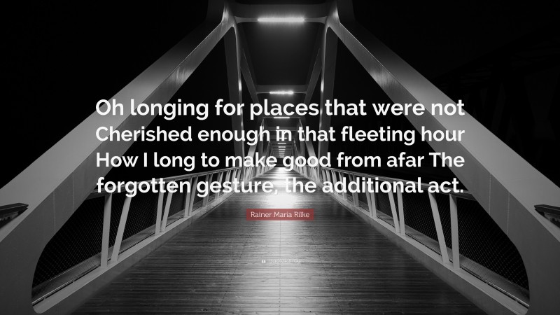 Rainer Maria Rilke Quote: “Oh longing for places that were not Cherished enough in that fleeting hour How I long to make good from afar The forgotten gesture, the additional act.”