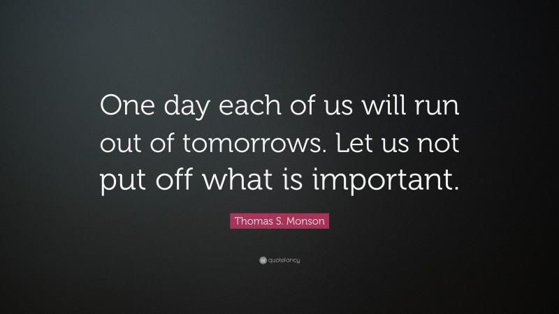 Thomas S. Monson Quote: “One day each of us will run out of tomorrows. Let us not put off what is important.”