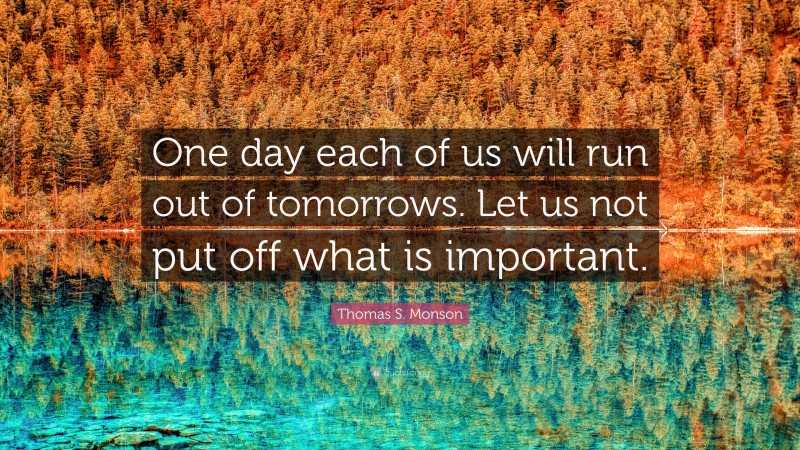 Thomas S. Monson Quote: “One day each of us will run out of tomorrows. Let us not put off what is important.”