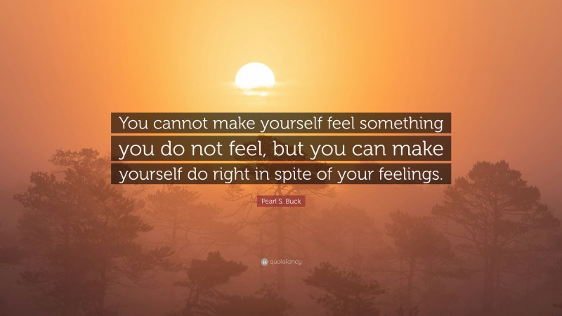 Pearl S. Buck Quote: “You cannot make yourself feel something you do not feel, but you can make yourself do right in spite of your feelings.”