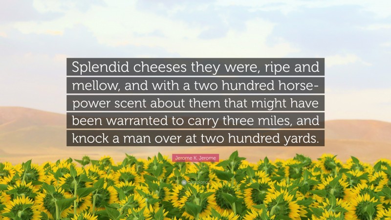 Jerome K. Jerome Quote: “Splendid cheeses they were, ripe and mellow, and with a two hundred horse-power scent about them that might have been warranted to carry three miles, and knock a man over at two hundred yards.”