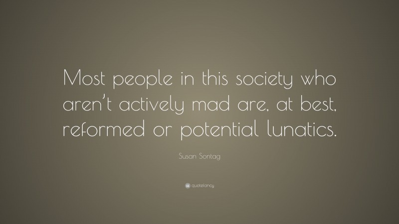 Susan Sontag Quote: “Most people in this society who aren’t actively mad are, at best, reformed or potential lunatics.”
