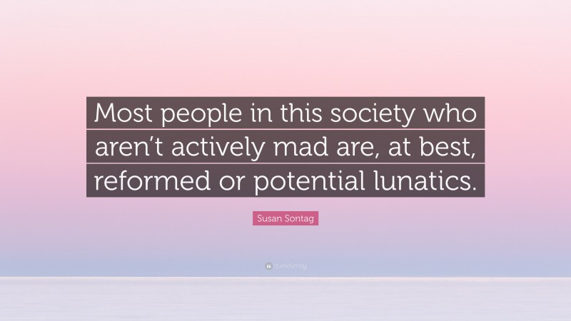 Susan Sontag Quote: “Most people in this society who aren’t actively mad are, at best, reformed or potential lunatics.”