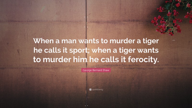 George Bernard Shaw Quote: “When a man wants to murder a tiger he calls it sport; when a tiger wants to murder him he calls it ferocity.”