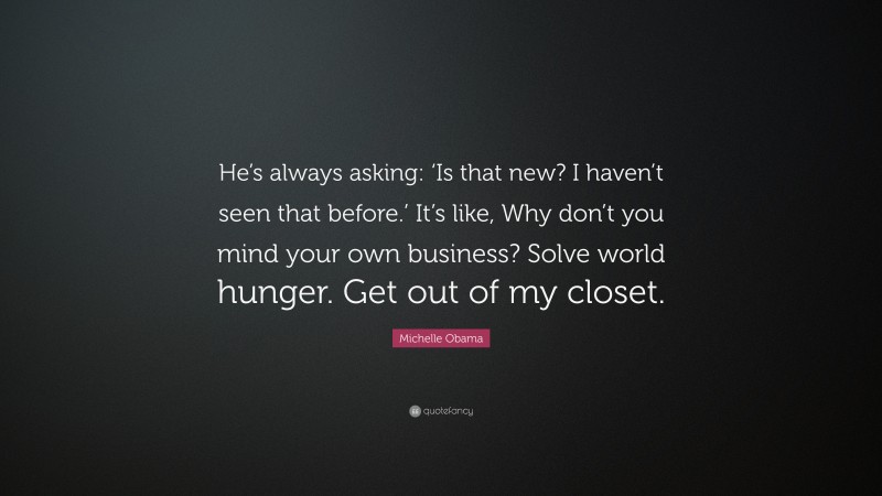 Michelle Obama Quote: “He’s always asking: ‘Is that new? I haven’t seen that before.’ It’s like, Why don’t you mind your own business? Solve world hunger. Get out of my closet.”