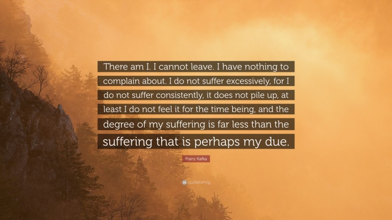 Franz Kafka Quote: “There am I. I cannot leave. I have nothing to complain about. I do not suffer excessively, for I do not suffer consistently, it does not pile up, at least I do not feel it for the time being, and the degree of my suffering is far less than the suffering that is perhaps my due.”