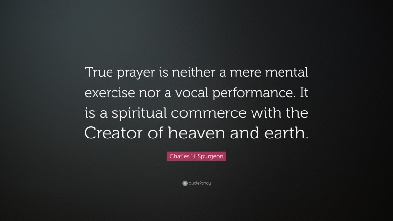 Charles H. Spurgeon Quote: “True prayer is neither a mere mental exercise nor a vocal performance. It is a spiritual commerce with the Creator of heaven and earth.”