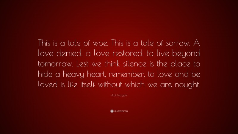 Abi Morgan Quote: “This is a tale of woe. This is a tale of sorrow. A love denied, a love restored, to live beyond tomorrow. Lest we think silence is the place to hide a heavy heart, remember, to love and be loved is life itself without which we are nought.”