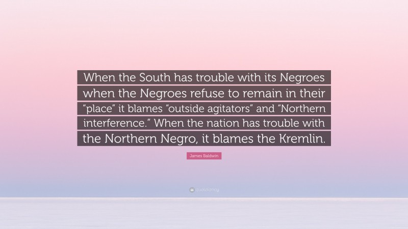 James Baldwin Quote: “When the South has trouble with its Negroes when the Negroes refuse to remain in their “place” it blames “outside agitators” and “Northern interference.” When the nation has trouble with the Northern Negro, it blames the Kremlin.”