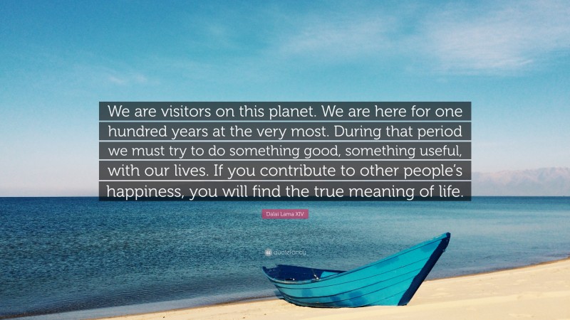 Dalai Lama XIV Quote: “We are visitors on this planet. We are here for one hundred years at the very most. During that period we must try to do something good, something useful, with our lives. If you contribute to other people’s happiness, you will find the true meaning of life.”