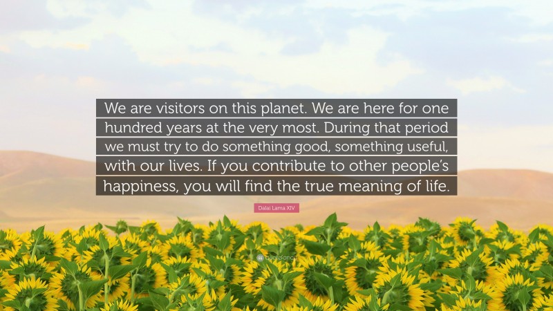 Dalai Lama XIV Quote: “We are visitors on this planet. We are here for one hundred years at the very most. During that period we must try to do something good, something useful, with our lives. If you contribute to other people’s happiness, you will find the true meaning of life.”