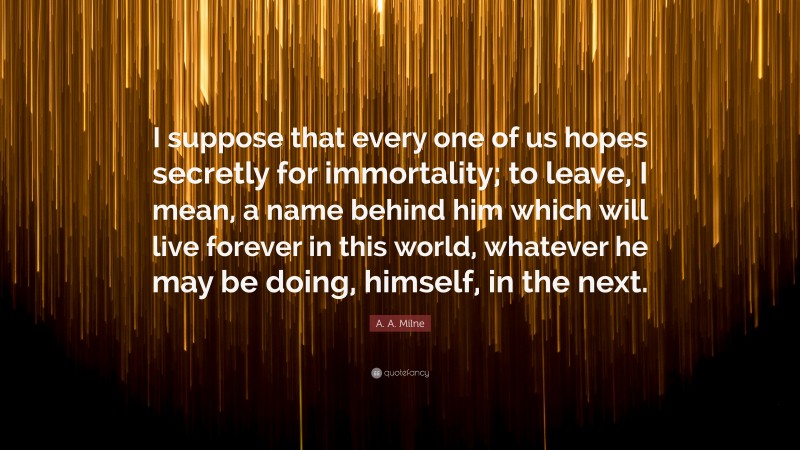 A. A. Milne Quote: “I suppose that every one of us hopes secretly for immortality; to leave, I mean, a name behind him which will live forever in this world, whatever he may be doing, himself, in the next.”