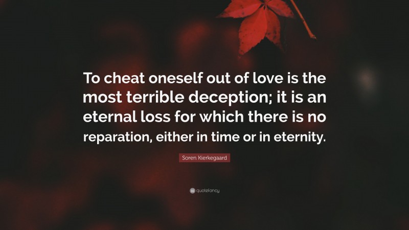 Soren Kierkegaard Quote: “To cheat oneself out of love is the most terrible deception; it is an eternal loss for which there is no reparation, either in time or in eternity.”