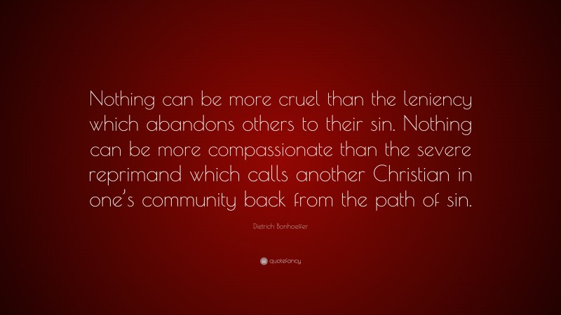 Dietrich Bonhoeffer Quote: “Nothing can be more cruel than the leniency which abandons others to their sin. Nothing can be more compassionate than the severe reprimand which calls another Christian in one’s community back from the path of sin.”