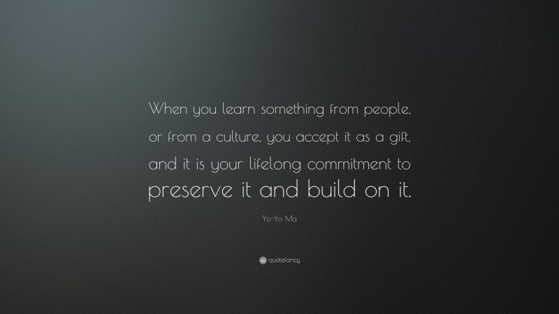 Yo-Yo Ma Quote: “When you learn something from people, or from a culture, you accept it as a gift, and it is your lifelong commitment to preserve it and build on it.”