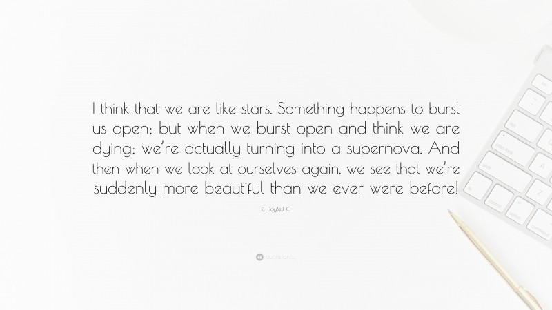 C. JoyBell C. Quote: “I think that we are like stars. Something happens to burst us open; but when we burst open and think we are dying; we’re actually turning into a supernova. And then when we look at ourselves again, we see that we’re suddenly more beautiful than we ever were before!”