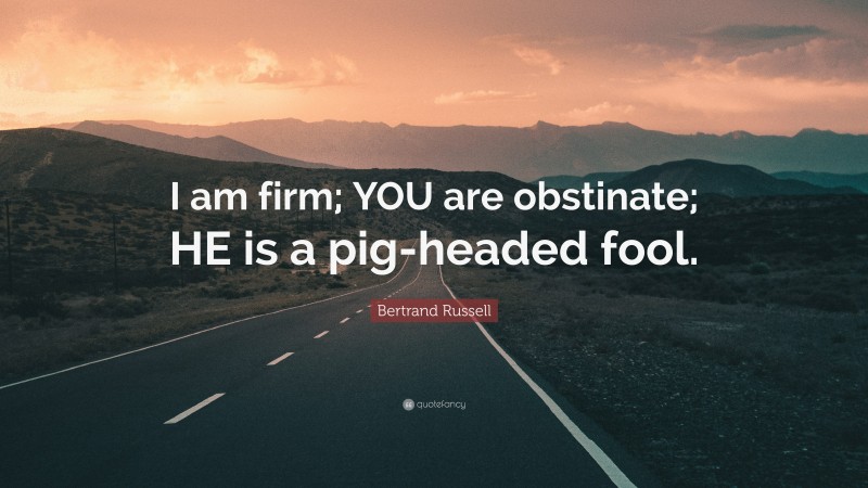 Bertrand Russell Quote: “I am firm; YOU are obstinate; HE is a pig-headed fool.”